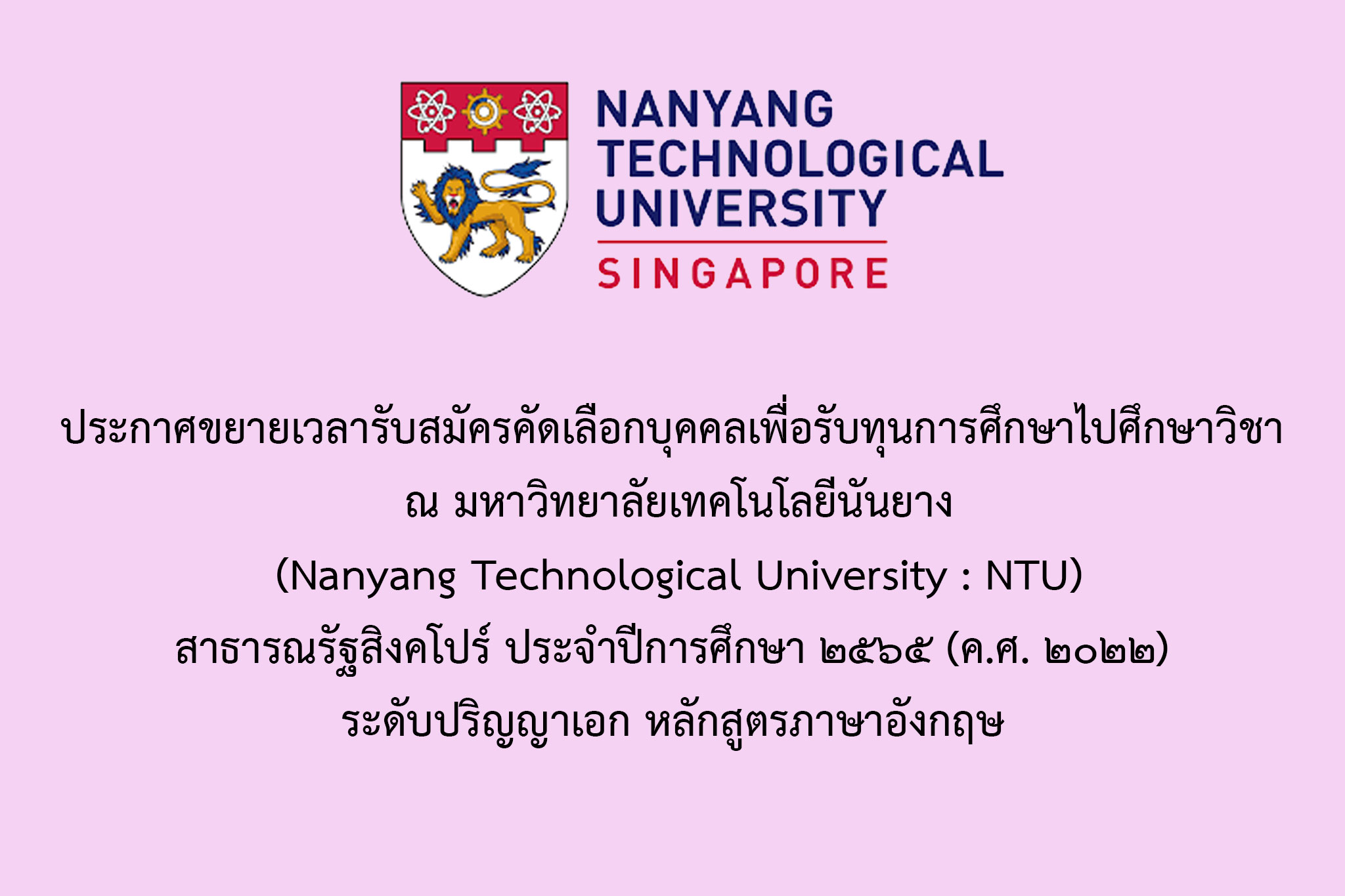      ประกาศขยายเวลารับสมัครคัดเลือกบุคคลเพื่อรับทุนการศึกษาไปศึกษาวิชา ณ มหาวิทยาลัยเทคโนโลยีนันยาง (Nanyang Technological University : NTU) สาธารณรัฐสิงคโปร์ ประจำปีการศึกษา 2565 (ค.ศ. 2022) ระดับปริญญาเอก หลักสูตรภาษาอังกฤษ