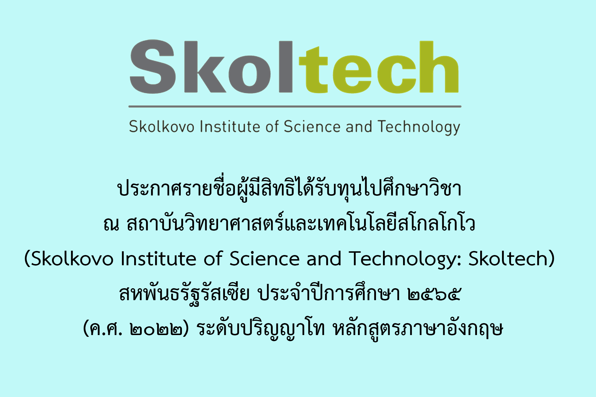 ประกาศรายชื่อผู้มีสิทธิได้รับทุนไปศึกษาวิชา ณ สถาบันวิทยาศาสตร์และเทคโนโลยีสโกลโกโว  (Skolkovo Institute of Science and Technology: Skoltech)  สหพันธรัฐรัสเซีย ประจำปีการศึกษา ๒๕๖๕ (ค.ศ. ๒๐๒๒) ระดับปริญญาโท หลักสูตรภาษาอังกฤษ